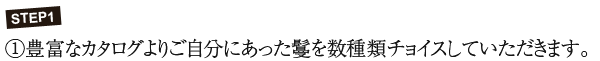 STEP1 ①豊富なカタログよりご自分にあった鬘を数種類チョイスしていただきます。